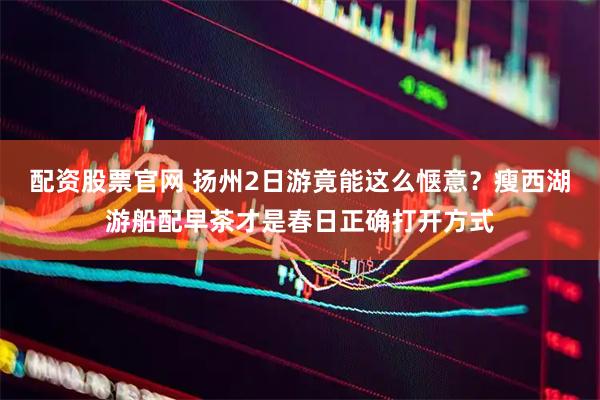配资股票官网 扬州2日游竟能这么惬意？瘦西湖游船配早茶才是春日正确打开方式
