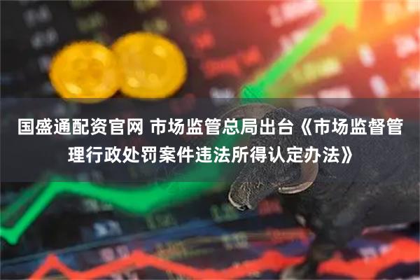 国盛通配资官网 市场监管总局出台《市场监督管理行政处罚案件违法所得认定办法》