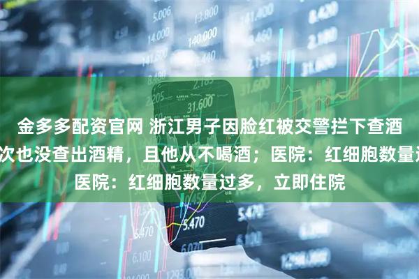 金多多配资官网 浙江男子因脸红被交警拦下查酒驾，吹气检测2次也没查出酒精，且他从不喝酒；医院：红细胞数量过多，立即住院