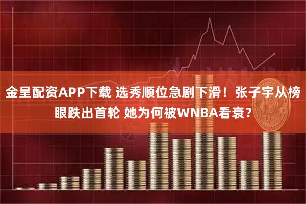 金呈配资APP下载 选秀顺位急剧下滑！张子宇从榜眼跌出首轮 她为何被WNBA看衰？